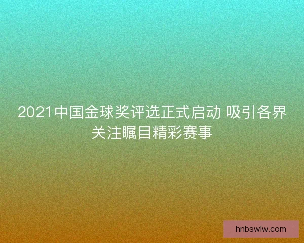 2021中国金球奖评选正式启动 吸引各界关注瞩目精彩赛事