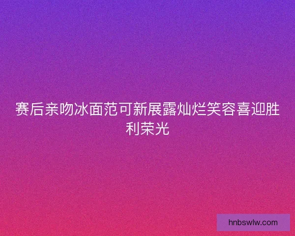 赛后亲吻冰面范可新展露灿烂笑容喜迎胜利荣光