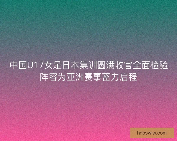中国U17女足日本集训圆满收官全面检验阵容为亚洲赛事蓄力启程