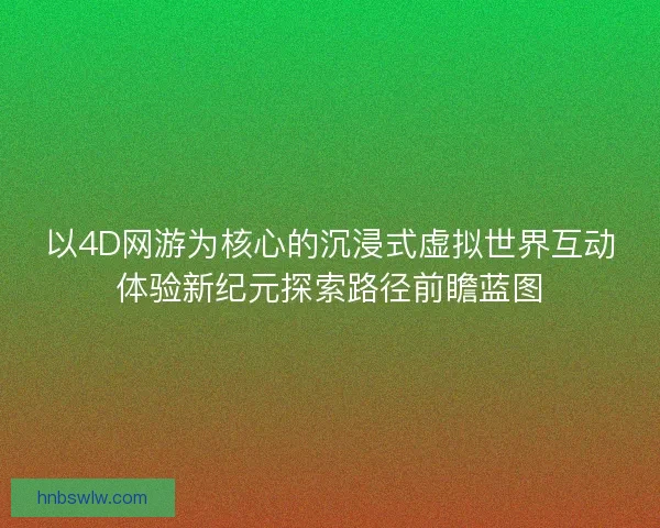 以4D网游为核心的沉浸式虚拟世界互动体验新纪元探索路径前瞻蓝图
