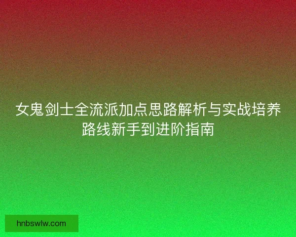女鬼剑士全流派加点思路解析与实战培养路线新手到进阶指南